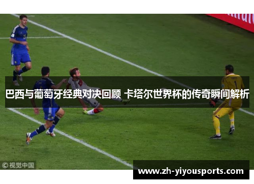 巴西与葡萄牙经典对决回顾 卡塔尔世界杯的传奇瞬间解析