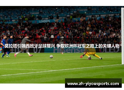莫拉塔引领西班牙足球复兴 争取欧洲杯冠军之路上的关键人物