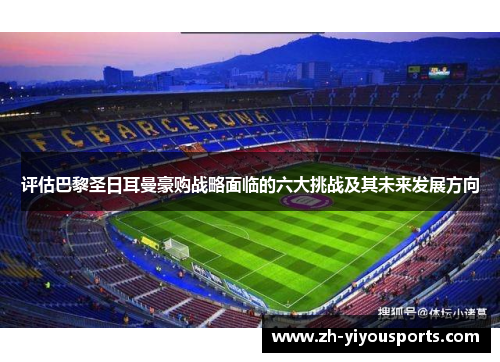 评估巴黎圣日耳曼豪购战略面临的六大挑战及其未来发展方向 评估巴黎圣日耳曼豪购战略面临的六大挑战及其未来发展方向