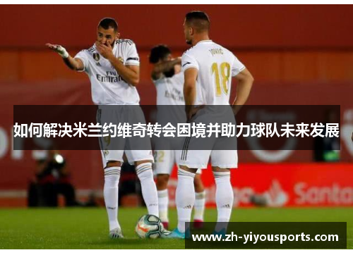如何解决米兰约维奇转会困境并助力球队未来发展 如何解决米兰约维奇转会困境并助力球队未来发展