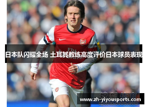 日本队闪耀全场 土耳其教练高度评价日本球员表现 日本队闪耀全场 土耳其教练高度评价日本球员表现
