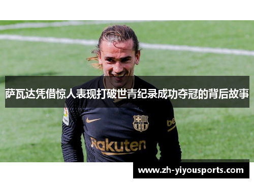 萨瓦达凭借惊人表现打破世青纪录成功夺冠的背后故事