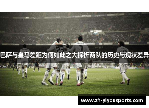 巴萨与皇马差距为何如此之大探析两队的历史与现状差异