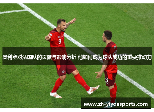 奥利塞对法国队的贡献与影响分析 他如何成为球队成功的重要推动力 奥利塞对法国队的贡献与影响分析 他如何成为球队成功的重要推动力