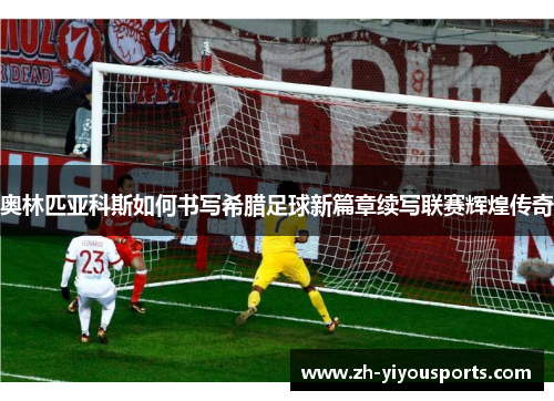 奥林匹亚科斯如何书写希腊足球新篇章续写联赛辉煌传奇