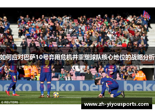 如何应对巴萨10号弃用危机并重塑球队核心地位的战略分析 如何应对巴萨10号弃用危机并重塑球队核心地位的战略分析